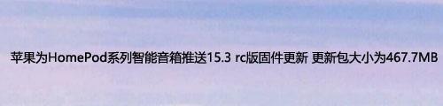苹果为HomePod系列智能音箱推送15.3 rc版固件更新 更新包大小为467.7MB